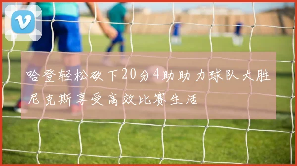 哈登轻松砍下20分4助助力球队大胜尼克斯享受高效比赛生活