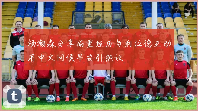 杨瀚森分享减重经历与利拉德互动用中文问候早安引热议
