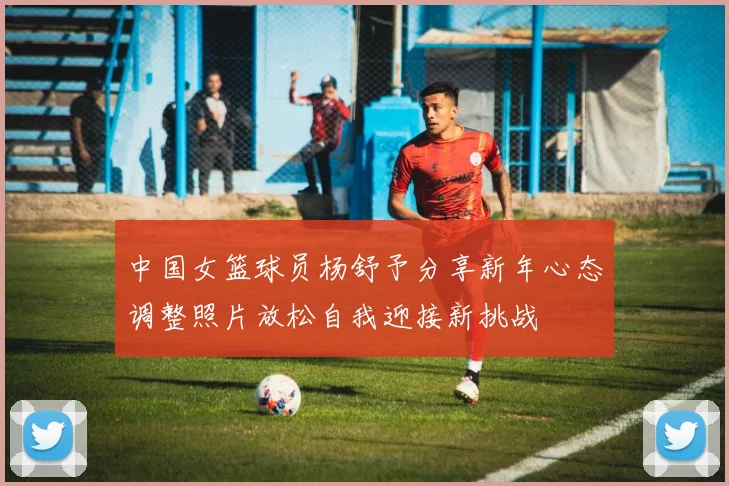 中国女篮球员杨舒予分享新年心态调整照片放松自我迎接新挑战