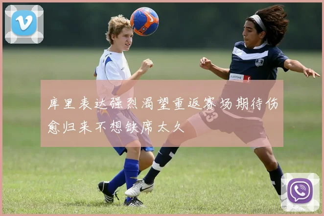 库里表达强烈渴望重返赛场期待伤愈归来不想缺席太久