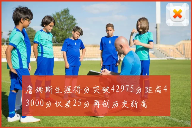 詹姆斯生涯得分突破42975分距离43000分仅差25分再创历史新高