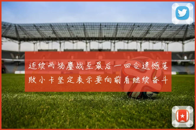 连续两场鏖战至最后一回合遗憾落败小卡坚定表示要向前看继续奋斗