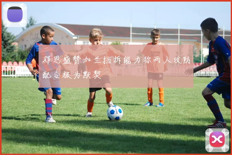 邓恩盛赞加兰挡拆能力称两人攻防配合极为默契