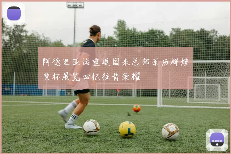 阿德里亚诺重返国米总部亲历辉煌奖杯展览回忆往昔荣耀