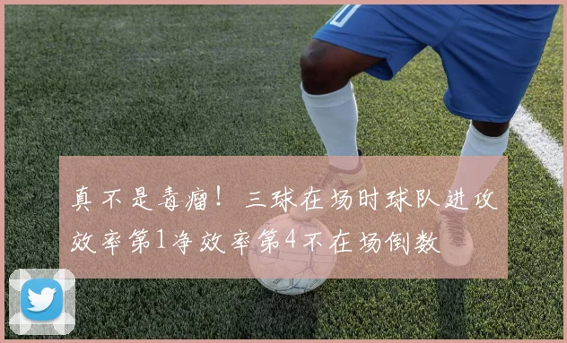 真不是毒瘤！三球在场时球队进攻效率第1净效率第4不在场倒数
