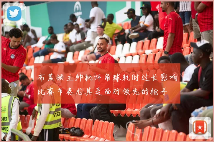 布莱顿主帅批评角球耗时过长影响比赛节奏尤其是面对领先的枪手