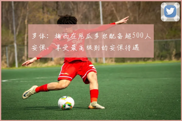罗体：梅西在厄瓜多尔配备超500人安保，享受最高级别的安保待遇