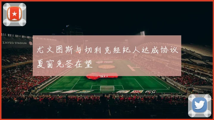 尤文图斯与切利克经纪人达成协议夏窗免签在望