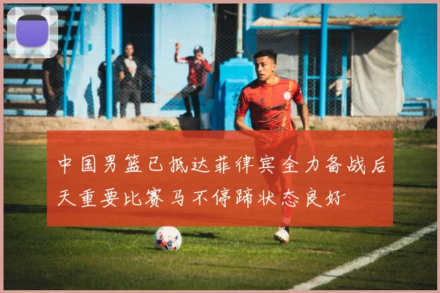 中国男篮已抵达菲律宾全力备战后天重要比赛马不停蹄状态良好