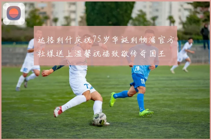 达格利什庆祝75岁华诞利物浦官方社媒送上温馨祝福致敬传奇国王
