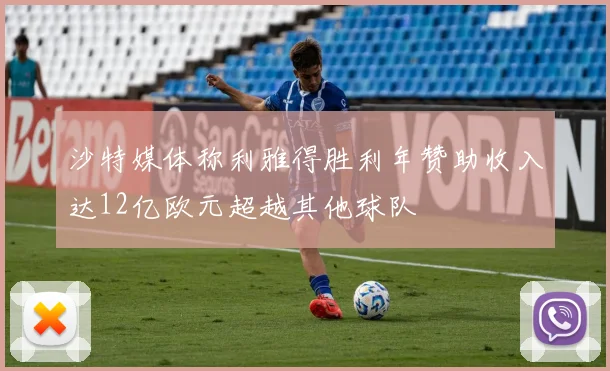 沙特媒体称利雅得胜利年赞助收入达12亿欧元超越其他球队
