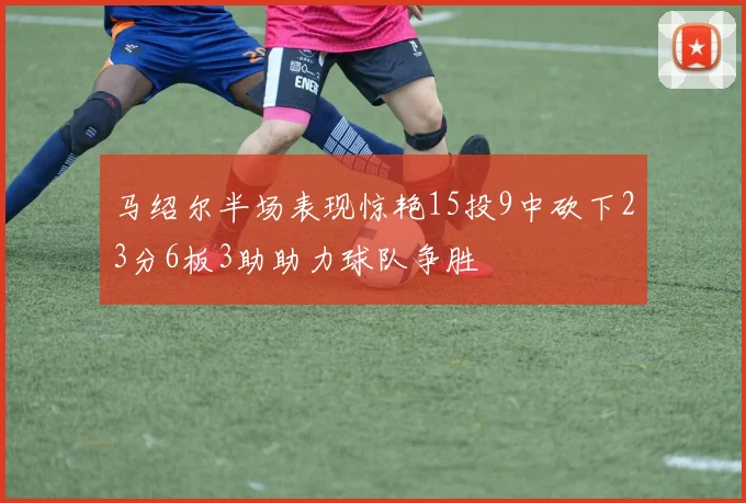 马绍尔半场表现惊艳15投9中砍下23分6板3助助力球队争胜