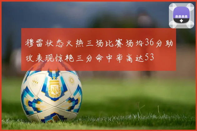 穆雷状态火热三场比赛场均36分助攻表现惊艳三分命中率高达53