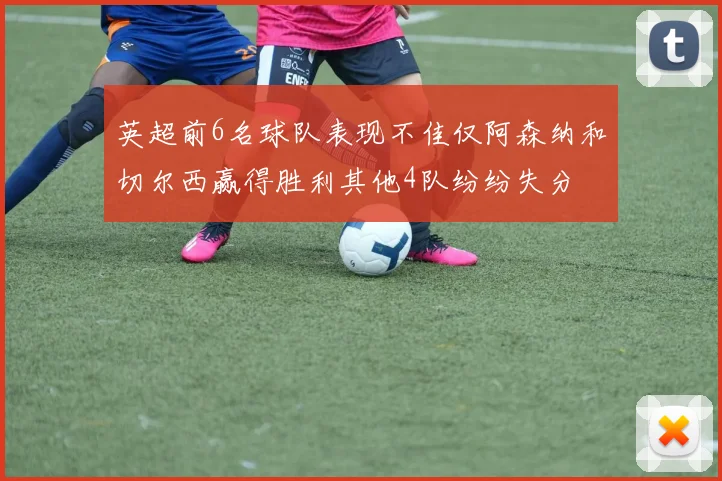 英超前6名球队表现不佳仅阿森纳和切尔西赢得胜利其他4队纷纷失分