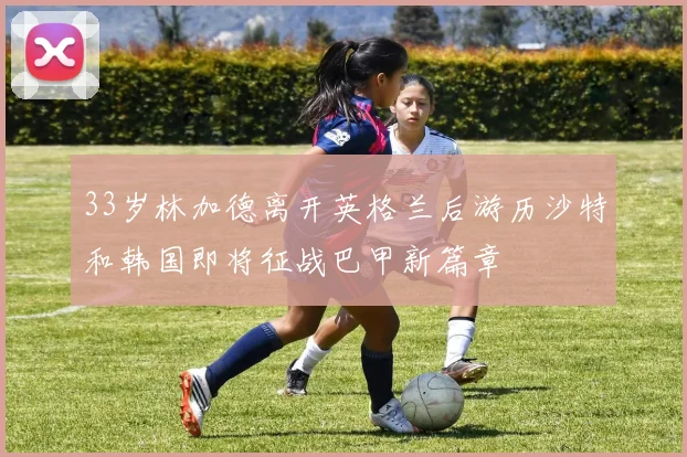 33岁林加德离开英格兰后游历沙特和韩国即将征战巴甲新篇章