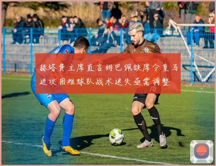 赫塔费主席直言姆巴佩缺席令皇马进攻困难球队战术迷失亟需调整