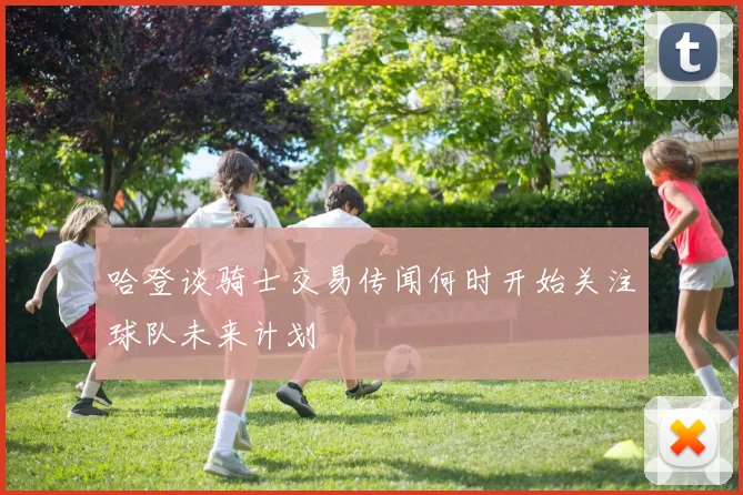 哈登谈骑士交易传闻何时开始关注球队未来计划