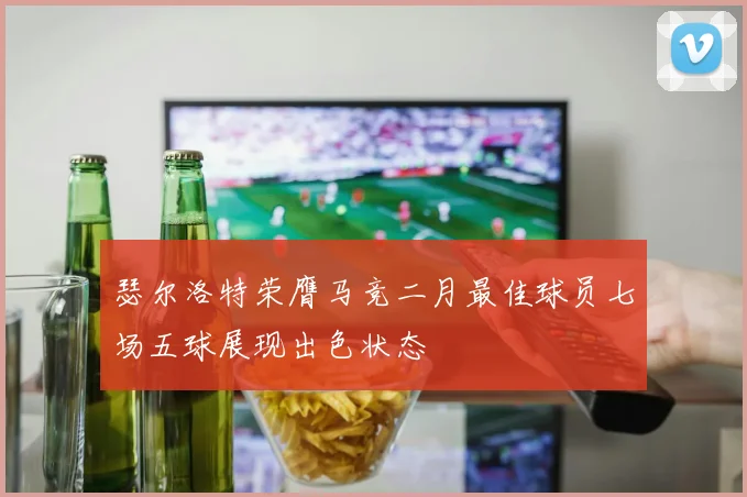 瑟尔洛特荣膺马竞二月最佳球员七场五球展现出色状态