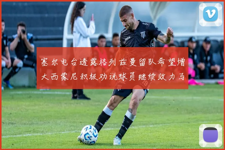 塞尔电台透露格列兹曼留队希望增大西蒙尼积极劝说球员继续效力马竞