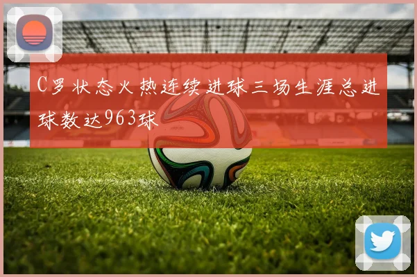 C罗状态火热连续进球三场生涯总进球数达963球