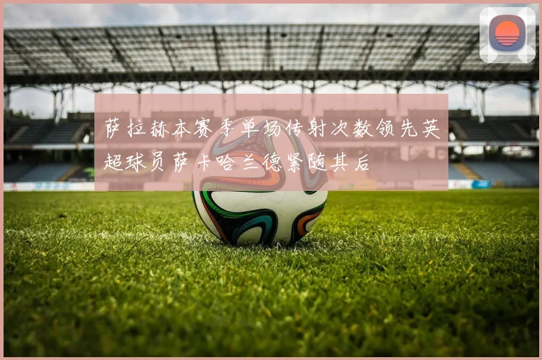 萨拉赫本赛季单场传射次数领先英超球员萨卡哈兰德紧随其后