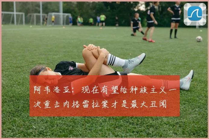 阿韦洛亚：现在有望给种族主义一次重击内格雷拉案才是最大丑闻