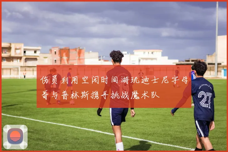 伤员利用空闲时间游玩迪士尼字母哥与普林斯携手挑战魔术队