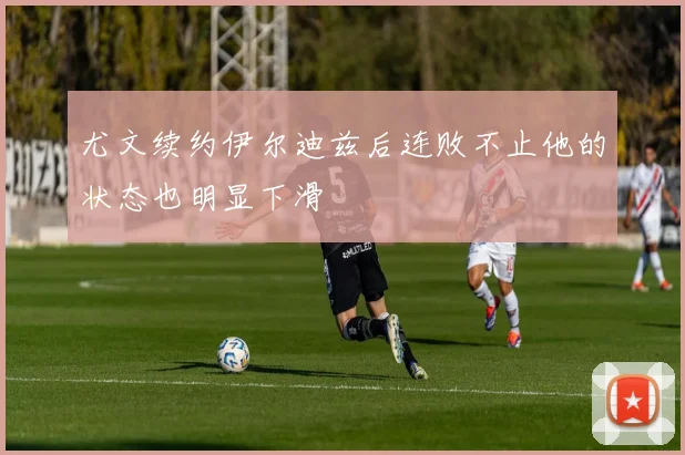 尤文续约伊尔迪兹后连败不止他的状态也明显下滑