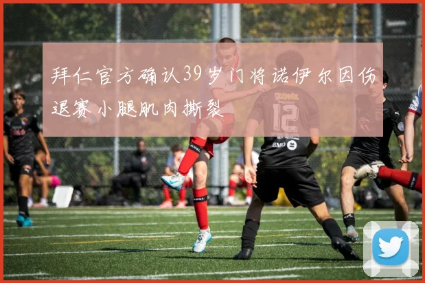 拜仁官方确认39岁门将诺伊尔因伤退赛小腿肌肉撕裂