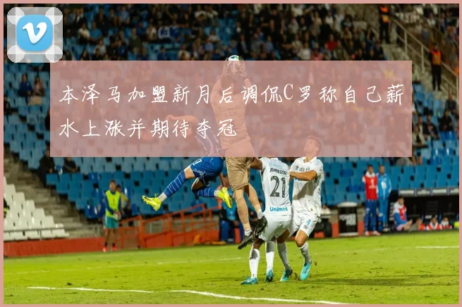 本泽马加盟新月后调侃C罗称自己薪水上涨并期待夺冠