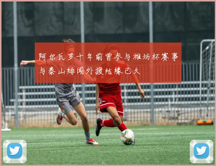 阿尔瓦罗十年前曾参与潍坊杯赛事与泰山绯闻外援结缘已久