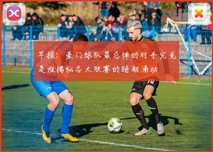 早报：豪门球队最忌惮的对手究竟是谁揭秘各大联赛的暗潮涌动