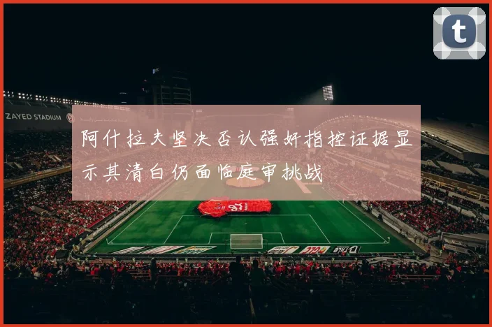 阿什拉夫坚决否认强奸指控证据显示其清白仍面临庭审挑战